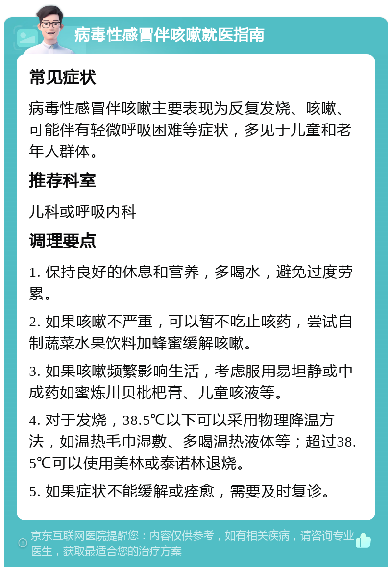 病毒性感冒伴咳嗽就医指南 常见症状 病毒性感冒伴咳嗽主要表现为反复发烧、咳嗽、可能伴有轻微呼吸困难等症状，多见于儿童和老年人群体。 推荐科室 儿科或呼吸内科 调理要点 1. 保持良好的休息和营养，多喝水，避免过度劳累。 2. 如果咳嗽不严重，可以暂不吃止咳药，尝试自制蔬菜水果饮料加蜂蜜缓解咳嗽。 3. 如果咳嗽频繁影响生活，考虑服用易坦静或中成药如蜜炼川贝枇杷膏、儿童咳液等。 4. 对于发烧，38.5℃以下可以采用物理降温方法，如温热毛巾湿敷、多喝温热液体等；超过38.5℃可以使用美林或泰诺林退烧。 5. 如果症状不能缓解或痊愈，需要及时复诊。