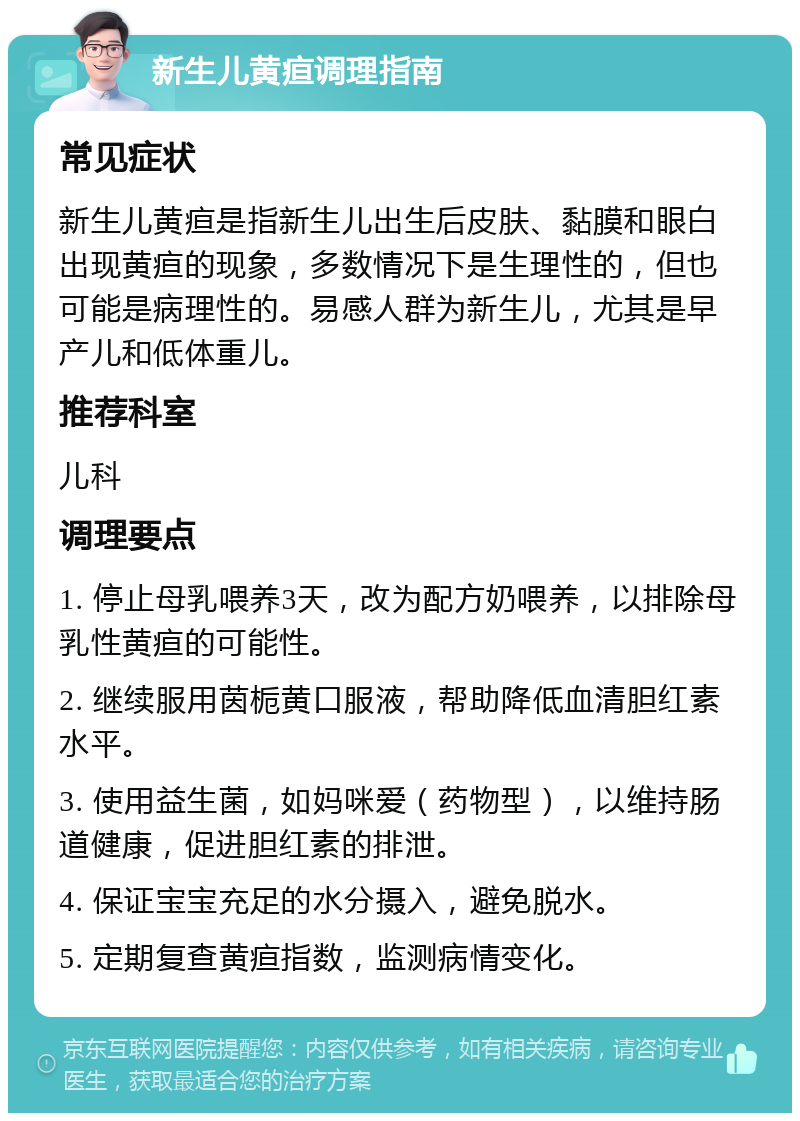 新生儿黄疸调理指南 常见症状 新生儿黄疸是指新生儿出生后皮肤、黏膜和眼白出现黄疸的现象，多数情况下是生理性的，但也可能是病理性的。易感人群为新生儿，尤其是早产儿和低体重儿。 推荐科室 儿科 调理要点 1. 停止母乳喂养3天，改为配方奶喂养，以排除母乳性黄疸的可能性。 2. 继续服用茵栀黄口服液，帮助降低血清胆红素水平。 3. 使用益生菌，如妈咪爱（药物型），以维持肠道健康，促进胆红素的排泄。 4. 保证宝宝充足的水分摄入，避免脱水。 5. 定期复查黄疸指数，监测病情变化。