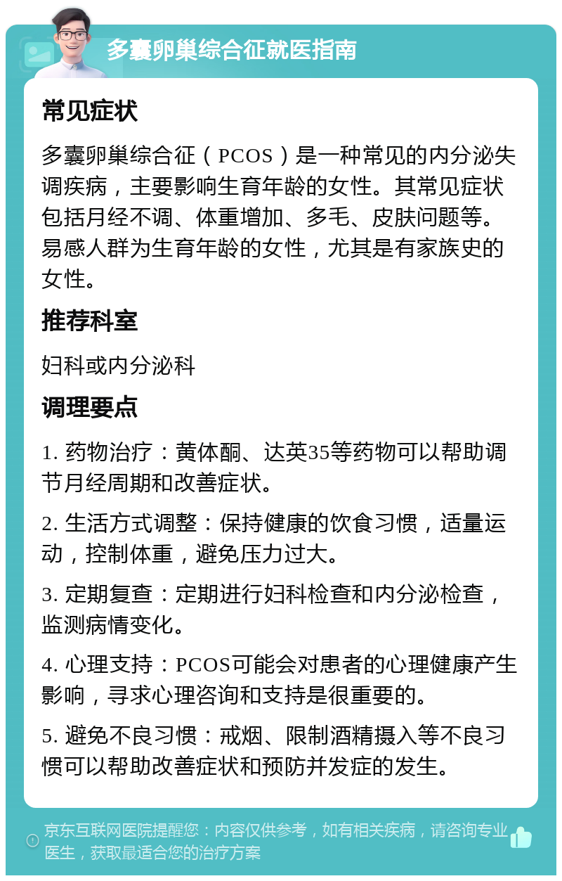 多囊卵巢综合征就医指南 常见症状 多囊卵巢综合征（PCOS）是一种常见的内分泌失调疾病，主要影响生育年龄的女性。其常见症状包括月经不调、体重增加、多毛、皮肤问题等。易感人群为生育年龄的女性，尤其是有家族史的女性。 推荐科室 妇科或内分泌科 调理要点 1. 药物治疗：黄体酮、达英35等药物可以帮助调节月经周期和改善症状。 2. 生活方式调整：保持健康的饮食习惯，适量运动，控制体重，避免压力过大。 3. 定期复查：定期进行妇科检查和内分泌检查，监测病情变化。 4. 心理支持：PCOS可能会对患者的心理健康产生影响，寻求心理咨询和支持是很重要的。 5. 避免不良习惯：戒烟、限制酒精摄入等不良习惯可以帮助改善症状和预防并发症的发生。