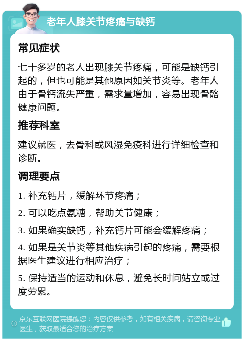 老年人膝关节疼痛与缺钙 常见症状 七十多岁的老人出现膝关节疼痛，可能是缺钙引起的，但也可能是其他原因如关节炎等。老年人由于骨钙流失严重，需求量增加，容易出现骨骼健康问题。 推荐科室 建议就医，去骨科或风湿免疫科进行详细检查和诊断。 调理要点 1. 补充钙片，缓解环节疼痛； 2. 可以吃点氨糖，帮助关节健康； 3. 如果确实缺钙，补充钙片可能会缓解疼痛； 4. 如果是关节炎等其他疾病引起的疼痛，需要根据医生建议进行相应治疗； 5. 保持适当的运动和休息，避免长时间站立或过度劳累。