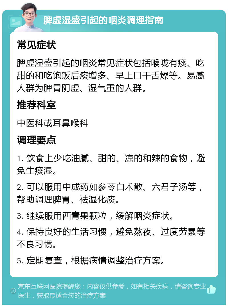 脾虚湿盛引起的咽炎调理指南 常见症状 脾虚湿盛引起的咽炎常见症状包括喉咙有痰、吃甜的和吃饱饭后痰增多、早上口干舌燥等。易感人群为脾胃阴虚、湿气重的人群。 推荐科室 中医科或耳鼻喉科 调理要点 1. 饮食上少吃油腻、甜的、凉的和辣的食物，避免生痰湿。 2. 可以服用中成药如参苓白术散、六君子汤等，帮助调理脾胃、祛湿化痰。 3. 继续服用西青果颗粒，缓解咽炎症状。 4. 保持良好的生活习惯，避免熬夜、过度劳累等不良习惯。 5. 定期复查，根据病情调整治疗方案。