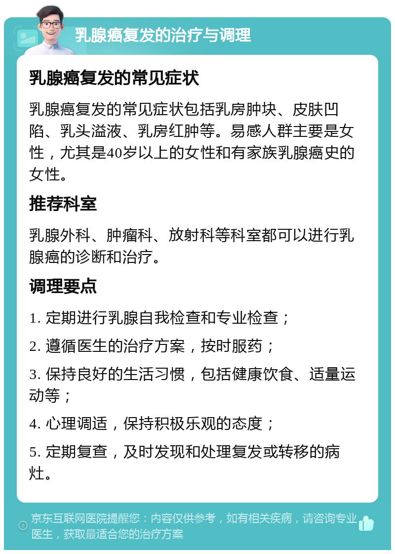 乳腺癌复发的治疗与调理 乳腺癌复发的常见症状 乳腺癌复发的常见症状包括乳房肿块、皮肤凹陷、乳头溢液、乳房红肿等。易感人群主要是女性，尤其是40岁以上的女性和有家族乳腺癌史的女性。 推荐科室 乳腺外科、肿瘤科、放射科等科室都可以进行乳腺癌的诊断和治疗。 调理要点 1. 定期进行乳腺自我检查和专业检查； 2. 遵循医生的治疗方案，按时服药； 3. 保持良好的生活习惯，包括健康饮食、适量运动等； 4. 心理调适，保持积极乐观的态度； 5. 定期复查，及时发现和处理复发或转移的病灶。