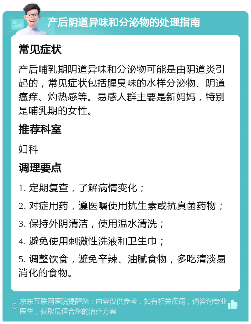 产后阴道异味和分泌物的处理指南 常见症状 产后哺乳期阴道异味和分泌物可能是由阴道炎引起的，常见症状包括腥臭味的水样分泌物、阴道瘙痒、灼热感等。易感人群主要是新妈妈，特别是哺乳期的女性。 推荐科室 妇科 调理要点 1. 定期复查，了解病情变化； 2. 对症用药，遵医嘱使用抗生素或抗真菌药物； 3. 保持外阴清洁，使用温水清洗； 4. 避免使用刺激性洗液和卫生巾； 5. 调整饮食，避免辛辣、油腻食物，多吃清淡易消化的食物。