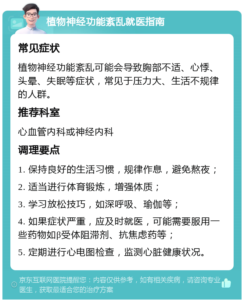 植物神经功能紊乱就医指南 常见症状 植物神经功能紊乱可能会导致胸部不适、心悸、头晕、失眠等症状，常见于压力大、生活不规律的人群。 推荐科室 心血管内科或神经内科 调理要点 1. 保持良好的生活习惯，规律作息，避免熬夜； 2. 适当进行体育锻炼，增强体质； 3. 学习放松技巧，如深呼吸、瑜伽等； 4. 如果症状严重，应及时就医，可能需要服用一些药物如β受体阻滞剂、抗焦虑药等； 5. 定期进行心电图检查，监测心脏健康状况。