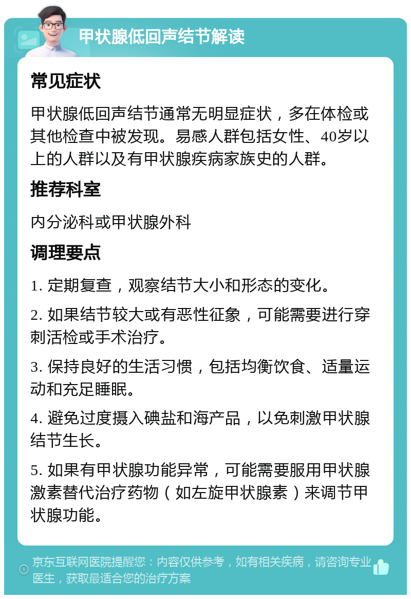 甲状腺低回声结节解读 常见症状 甲状腺低回声结节通常无明显症状，多在体检或其他检查中被发现。易感人群包括女性、40岁以上的人群以及有甲状腺疾病家族史的人群。 推荐科室 内分泌科或甲状腺外科 调理要点 1. 定期复查，观察结节大小和形态的变化。 2. 如果结节较大或有恶性征象，可能需要进行穿刺活检或手术治疗。 3. 保持良好的生活习惯，包括均衡饮食、适量运动和充足睡眠。 4. 避免过度摄入碘盐和海产品，以免刺激甲状腺结节生长。 5. 如果有甲状腺功能异常，可能需要服用甲状腺激素替代治疗药物（如左旋甲状腺素）来调节甲状腺功能。