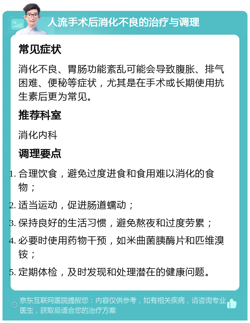 人流手术后消化不良的治疗与调理 常见症状 消化不良、胃肠功能紊乱可能会导致腹胀、排气困难、便秘等症状，尤其是在手术或长期使用抗生素后更为常见。 推荐科室 消化内科 调理要点 合理饮食，避免过度进食和食用难以消化的食物； 适当运动，促进肠道蠕动； 保持良好的生活习惯，避免熬夜和过度劳累； 必要时使用药物干预，如米曲菌胰酶片和匹维溴铵； 定期体检，及时发现和处理潜在的健康问题。