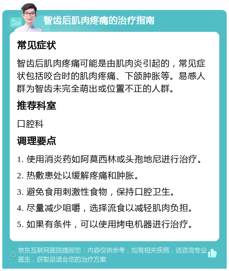 智齿后肌肉疼痛的治疗指南 常见症状 智齿后肌肉疼痛可能是由肌肉炎引起的，常见症状包括咬合时的肌肉疼痛、下颌肿胀等。易感人群为智齿未完全萌出或位置不正的人群。 推荐科室 口腔科 调理要点 1. 使用消炎药如阿莫西林或头孢地尼进行治疗。 2. 热敷患处以缓解疼痛和肿胀。 3. 避免食用刺激性食物，保持口腔卫生。 4. 尽量减少咀嚼，选择流食以减轻肌肉负担。 5. 如果有条件，可以使用烤电机器进行治疗。