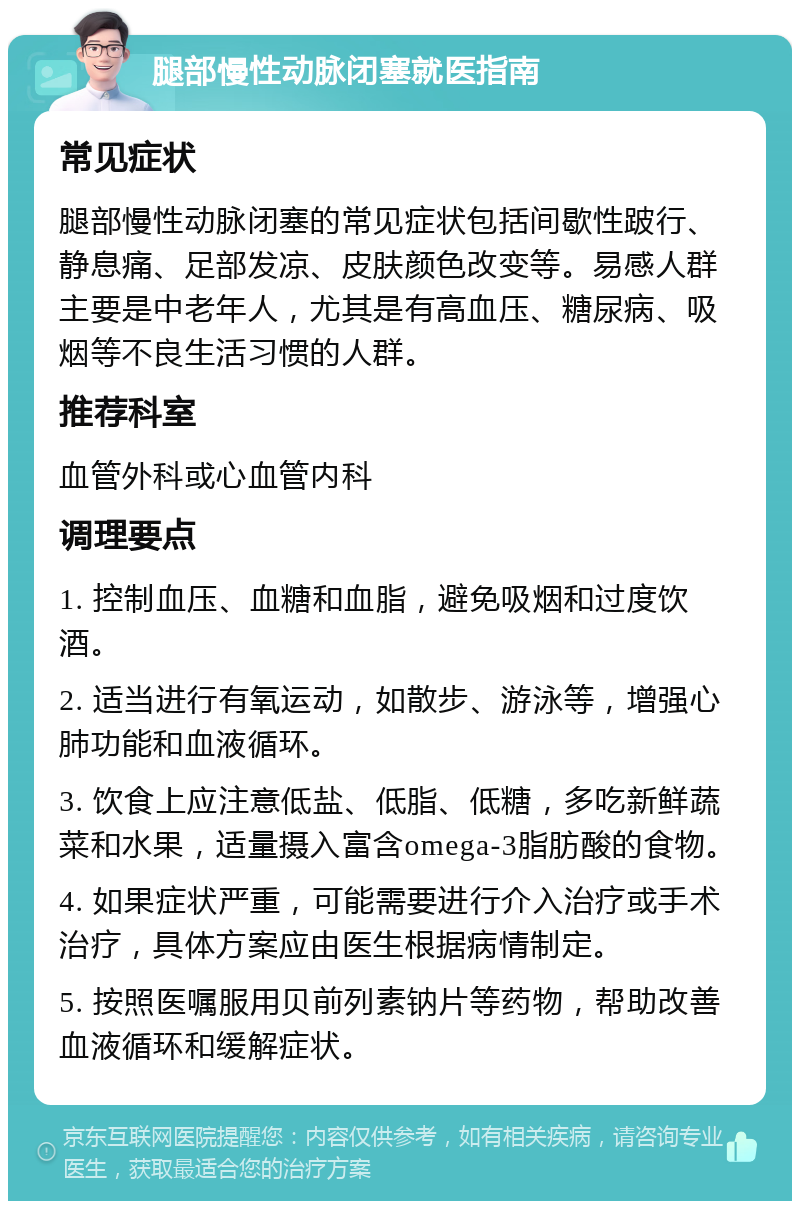 腿部慢性动脉闭塞就医指南 常见症状 腿部慢性动脉闭塞的常见症状包括间歇性跛行、静息痛、足部发凉、皮肤颜色改变等。易感人群主要是中老年人，尤其是有高血压、糖尿病、吸烟等不良生活习惯的人群。 推荐科室 血管外科或心血管内科 调理要点 1. 控制血压、血糖和血脂，避免吸烟和过度饮酒。 2. 适当进行有氧运动，如散步、游泳等，增强心肺功能和血液循环。 3. 饮食上应注意低盐、低脂、低糖，多吃新鲜蔬菜和水果，适量摄入富含omega-3脂肪酸的食物。 4. 如果症状严重，可能需要进行介入治疗或手术治疗，具体方案应由医生根据病情制定。 5. 按照医嘱服用贝前列素钠片等药物，帮助改善血液循环和缓解症状。