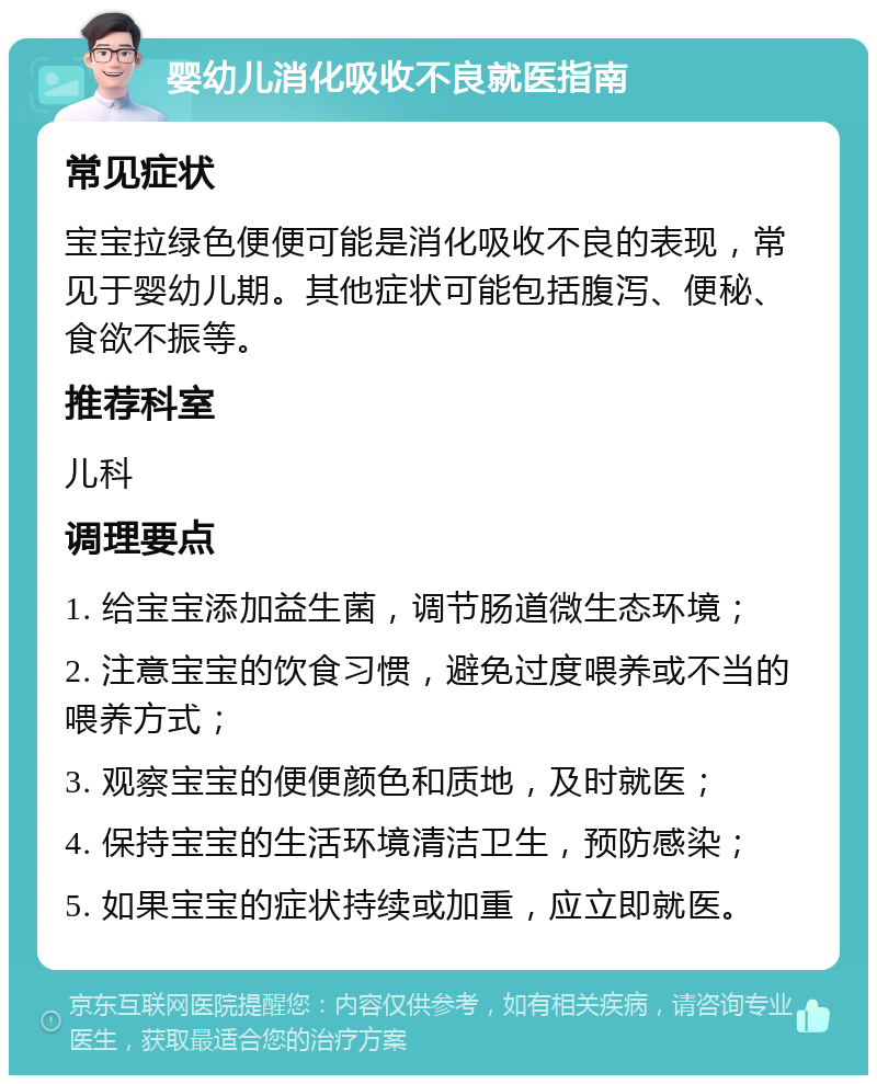 婴幼儿消化吸收不良就医指南 常见症状 宝宝拉绿色便便可能是消化吸收不良的表现，常见于婴幼儿期。其他症状可能包括腹泻、便秘、食欲不振等。 推荐科室 儿科 调理要点 1. 给宝宝添加益生菌，调节肠道微生态环境； 2. 注意宝宝的饮食习惯，避免过度喂养或不当的喂养方式； 3. 观察宝宝的便便颜色和质地，及时就医； 4. 保持宝宝的生活环境清洁卫生，预防感染； 5. 如果宝宝的症状持续或加重，应立即就医。