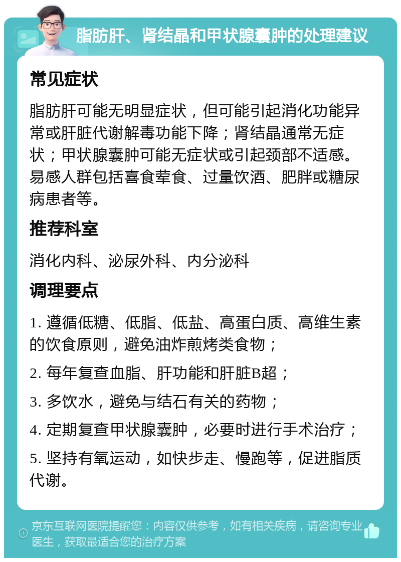 脂肪肝、肾结晶和甲状腺囊肿的处理建议 常见症状 脂肪肝可能无明显症状，但可能引起消化功能异常或肝脏代谢解毒功能下降；肾结晶通常无症状；甲状腺囊肿可能无症状或引起颈部不适感。易感人群包括喜食荤食、过量饮酒、肥胖或糖尿病患者等。 推荐科室 消化内科、泌尿外科、内分泌科 调理要点 1. 遵循低糖、低脂、低盐、高蛋白质、高维生素的饮食原则，避免油炸煎烤类食物； 2. 每年复查血脂、肝功能和肝脏B超； 3. 多饮水，避免与结石有关的药物； 4. 定期复查甲状腺囊肿，必要时进行手术治疗； 5. 坚持有氧运动，如快步走、慢跑等，促进脂质代谢。