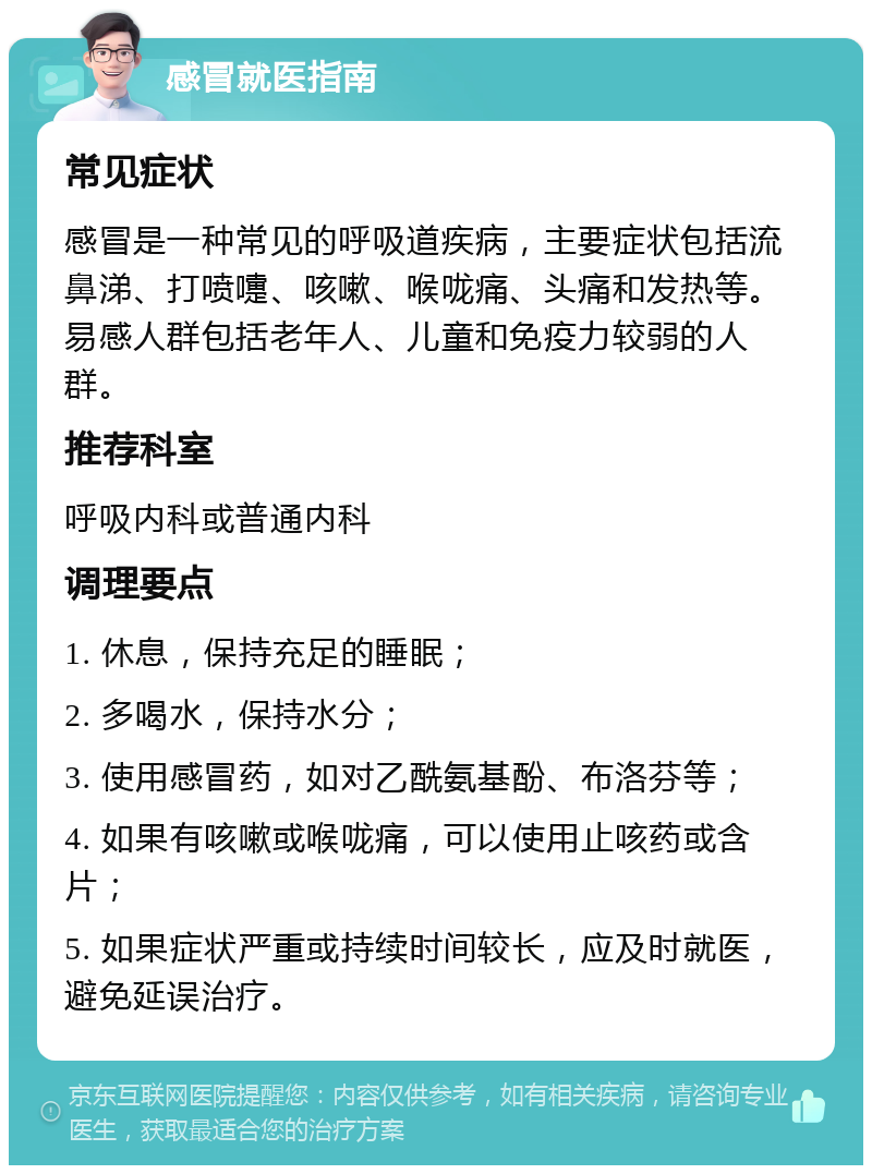 感冒就医指南 常见症状 感冒是一种常见的呼吸道疾病，主要症状包括流鼻涕、打喷嚏、咳嗽、喉咙痛、头痛和发热等。易感人群包括老年人、儿童和免疫力较弱的人群。 推荐科室 呼吸内科或普通内科 调理要点 1. 休息，保持充足的睡眠； 2. 多喝水，保持水分； 3. 使用感冒药，如对乙酰氨基酚、布洛芬等； 4. 如果有咳嗽或喉咙痛，可以使用止咳药或含片； 5. 如果症状严重或持续时间较长，应及时就医，避免延误治疗。