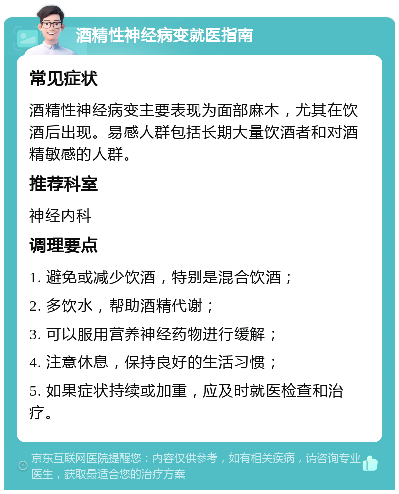 酒精性神经病变就医指南 常见症状 酒精性神经病变主要表现为面部麻木，尤其在饮酒后出现。易感人群包括长期大量饮酒者和对酒精敏感的人群。 推荐科室 神经内科 调理要点 1. 避免或减少饮酒，特别是混合饮酒； 2. 多饮水，帮助酒精代谢； 3. 可以服用营养神经药物进行缓解； 4. 注意休息，保持良好的生活习惯； 5. 如果症状持续或加重，应及时就医检查和治疗。