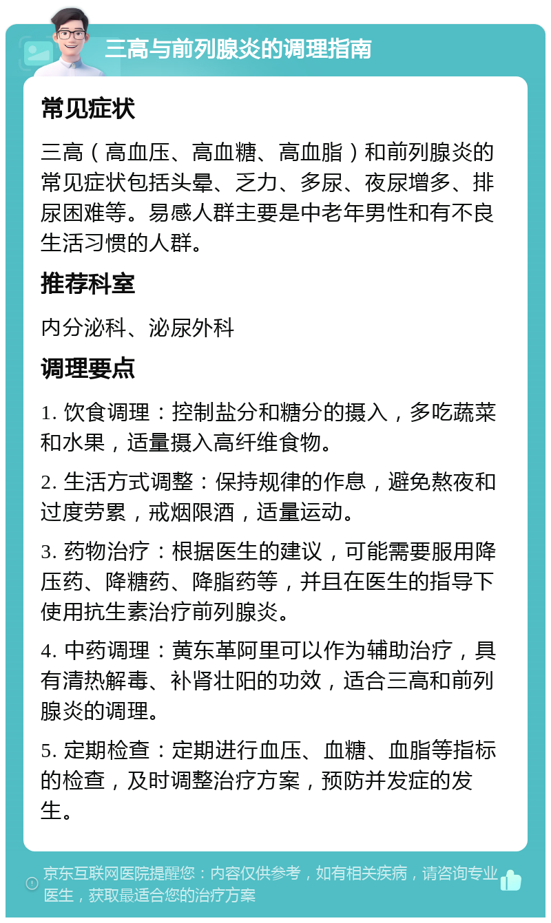 三高与前列腺炎的调理指南 常见症状 三高（高血压、高血糖、高血脂）和前列腺炎的常见症状包括头晕、乏力、多尿、夜尿增多、排尿困难等。易感人群主要是中老年男性和有不良生活习惯的人群。 推荐科室 内分泌科、泌尿外科 调理要点 1. 饮食调理：控制盐分和糖分的摄入，多吃蔬菜和水果，适量摄入高纤维食物。 2. 生活方式调整：保持规律的作息，避免熬夜和过度劳累，戒烟限酒，适量运动。 3. 药物治疗：根据医生的建议，可能需要服用降压药、降糖药、降脂药等，并且在医生的指导下使用抗生素治疗前列腺炎。 4. 中药调理：黄东革阿里可以作为辅助治疗，具有清热解毒、补肾壮阳的功效，适合三高和前列腺炎的调理。 5. 定期检查：定期进行血压、血糖、血脂等指标的检查，及时调整治疗方案，预防并发症的发生。