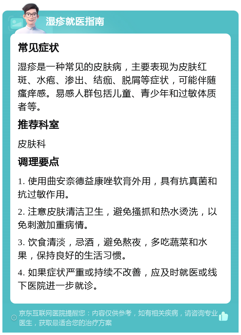 湿疹就医指南 常见症状 湿疹是一种常见的皮肤病，主要表现为皮肤红斑、水疱、渗出、结痂、脱屑等症状，可能伴随瘙痒感。易感人群包括儿童、青少年和过敏体质者等。 推荐科室 皮肤科 调理要点 1. 使用曲安奈德益康唑软膏外用，具有抗真菌和抗过敏作用。 2. 注意皮肤清洁卫生，避免搔抓和热水烫洗，以免刺激加重病情。 3. 饮食清淡，忌酒，避免熬夜，多吃蔬菜和水果，保持良好的生活习惯。 4. 如果症状严重或持续不改善，应及时就医或线下医院进一步就诊。