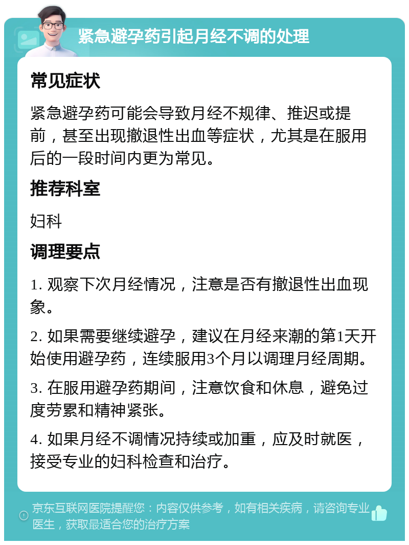 紧急避孕药引起月经不调的处理 常见症状 紧急避孕药可能会导致月经不规律、推迟或提前，甚至出现撤退性出血等症状，尤其是在服用后的一段时间内更为常见。 推荐科室 妇科 调理要点 1. 观察下次月经情况，注意是否有撤退性出血现象。 2. 如果需要继续避孕，建议在月经来潮的第1天开始使用避孕药，连续服用3个月以调理月经周期。 3. 在服用避孕药期间，注意饮食和休息，避免过度劳累和精神紧张。 4. 如果月经不调情况持续或加重，应及时就医，接受专业的妇科检查和治疗。