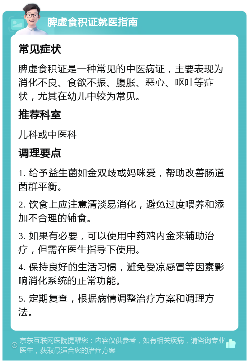 脾虚食积证就医指南 常见症状 脾虚食积证是一种常见的中医病证，主要表现为消化不良、食欲不振、腹胀、恶心、呕吐等症状，尤其在幼儿中较为常见。 推荐科室 儿科或中医科 调理要点 1. 给予益生菌如金双歧或妈咪爱，帮助改善肠道菌群平衡。 2. 饮食上应注意清淡易消化，避免过度喂养和添加不合理的辅食。 3. 如果有必要，可以使用中药鸡内金来辅助治疗，但需在医生指导下使用。 4. 保持良好的生活习惯，避免受凉感冒等因素影响消化系统的正常功能。 5. 定期复查，根据病情调整治疗方案和调理方法。