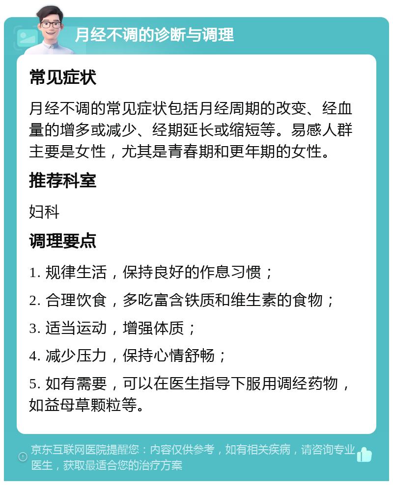 月经不调的诊断与调理 常见症状 月经不调的常见症状包括月经周期的改变、经血量的增多或减少、经期延长或缩短等。易感人群主要是女性，尤其是青春期和更年期的女性。 推荐科室 妇科 调理要点 1. 规律生活，保持良好的作息习惯； 2. 合理饮食，多吃富含铁质和维生素的食物； 3. 适当运动，增强体质； 4. 减少压力，保持心情舒畅； 5. 如有需要，可以在医生指导下服用调经药物，如益母草颗粒等。