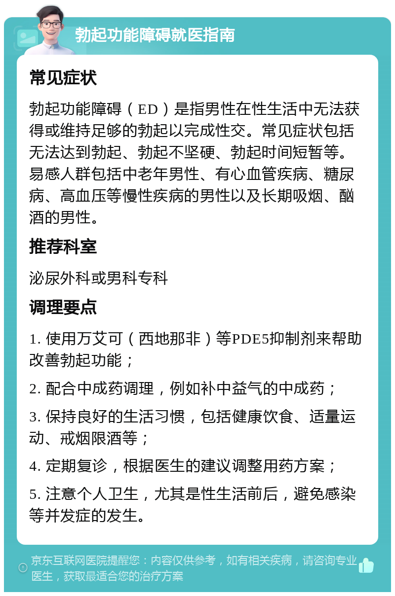 勃起功能障碍就医指南 常见症状 勃起功能障碍（ED）是指男性在性生活中无法获得或维持足够的勃起以完成性交。常见症状包括无法达到勃起、勃起不坚硬、勃起时间短暂等。易感人群包括中老年男性、有心血管疾病、糖尿病、高血压等慢性疾病的男性以及长期吸烟、酗酒的男性。 推荐科室 泌尿外科或男科专科 调理要点 1. 使用万艾可（西地那非）等PDE5抑制剂来帮助改善勃起功能； 2. 配合中成药调理，例如补中益气的中成药； 3. 保持良好的生活习惯，包括健康饮食、适量运动、戒烟限酒等； 4. 定期复诊，根据医生的建议调整用药方案； 5. 注意个人卫生，尤其是性生活前后，避免感染等并发症的发生。