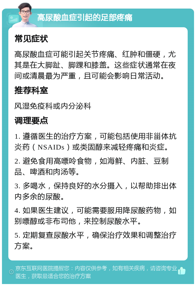 高尿酸血症引起的足部疼痛 常见症状 高尿酸血症可能引起关节疼痛、红肿和僵硬，尤其是在大脚趾、脚踝和膝盖。这些症状通常在夜间或清晨最为严重，且可能会影响日常活动。 推荐科室 风湿免疫科或内分泌科 调理要点 1. 遵循医生的治疗方案，可能包括使用非甾体抗炎药（NSAIDs）或类固醇来减轻疼痛和炎症。 2. 避免食用高嘌呤食物，如海鲜、内脏、豆制品、啤酒和肉汤等。 3. 多喝水，保持良好的水分摄入，以帮助排出体内多余的尿酸。 4. 如果医生建议，可能需要服用降尿酸药物，如别嘌醇或非布司他，来控制尿酸水平。 5. 定期复查尿酸水平，确保治疗效果和调整治疗方案。