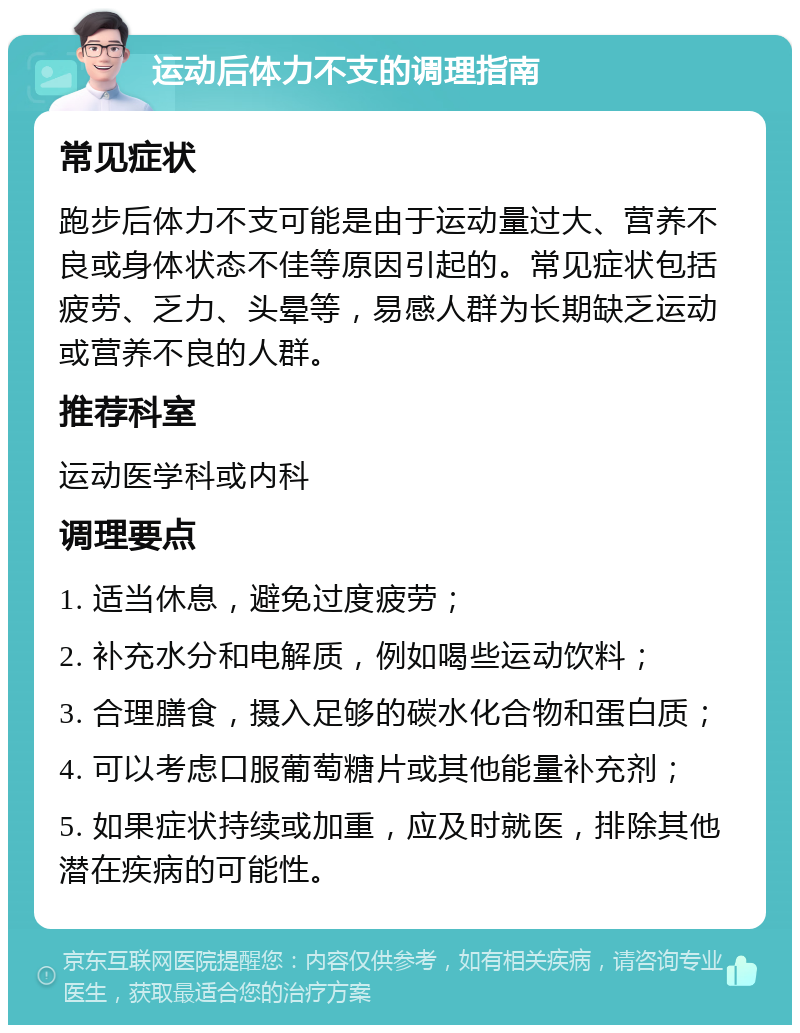 运动后体力不支的调理指南 常见症状 跑步后体力不支可能是由于运动量过大、营养不良或身体状态不佳等原因引起的。常见症状包括疲劳、乏力、头晕等，易感人群为长期缺乏运动或营养不良的人群。 推荐科室 运动医学科或内科 调理要点 1. 适当休息，避免过度疲劳； 2. 补充水分和电解质，例如喝些运动饮料； 3. 合理膳食，摄入足够的碳水化合物和蛋白质； 4. 可以考虑口服葡萄糖片或其他能量补充剂； 5. 如果症状持续或加重，应及时就医，排除其他潜在疾病的可能性。