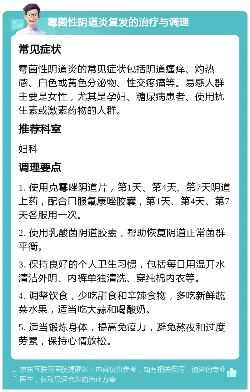 霉菌性阴道炎复发的治疗与调理 常见症状 霉菌性阴道炎的常见症状包括阴道瘙痒、灼热感、白色或黄色分泌物、性交疼痛等。易感人群主要是女性，尤其是孕妇、糖尿病患者、使用抗生素或激素药物的人群。 推荐科室 妇科 调理要点 1. 使用克霉唑阴道片，第1天、第4天、第7天阴道上药，配合口服氟康唑胶囊，第1天、第4天、第7天各服用一次。 2. 使用乳酸菌阴道胶囊，帮助恢复阴道正常菌群平衡。 3. 保持良好的个人卫生习惯，包括每日用温开水清洁外阴、内裤单独清洗、穿纯棉内衣等。 4. 调整饮食，少吃甜食和辛辣食物，多吃新鲜蔬菜水果，适当吃大蒜和喝酸奶。 5. 适当锻炼身体，提高免疫力，避免熬夜和过度劳累，保持心情放松。