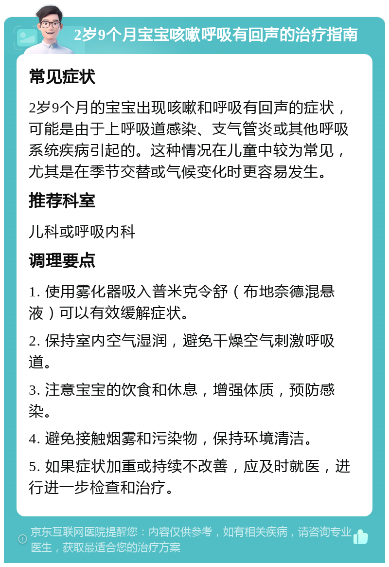 2岁9个月宝宝咳嗽呼吸有回声的治疗指南 常见症状 2岁9个月的宝宝出现咳嗽和呼吸有回声的症状，可能是由于上呼吸道感染、支气管炎或其他呼吸系统疾病引起的。这种情况在儿童中较为常见，尤其是在季节交替或气候变化时更容易发生。 推荐科室 儿科或呼吸内科 调理要点 1. 使用雾化器吸入普米克令舒（布地奈德混悬液）可以有效缓解症状。 2. 保持室内空气湿润，避免干燥空气刺激呼吸道。 3. 注意宝宝的饮食和休息，增强体质，预防感染。 4. 避免接触烟雾和污染物，保持环境清洁。 5. 如果症状加重或持续不改善，应及时就医，进行进一步检查和治疗。