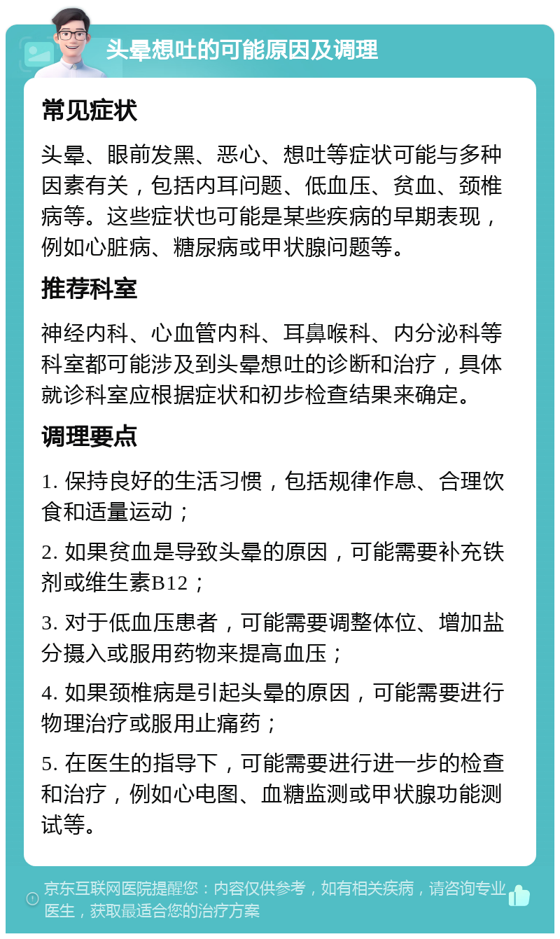 头晕想吐的可能原因及调理 常见症状 头晕、眼前发黑、恶心、想吐等症状可能与多种因素有关，包括内耳问题、低血压、贫血、颈椎病等。这些症状也可能是某些疾病的早期表现，例如心脏病、糖尿病或甲状腺问题等。 推荐科室 神经内科、心血管内科、耳鼻喉科、内分泌科等科室都可能涉及到头晕想吐的诊断和治疗，具体就诊科室应根据症状和初步检查结果来确定。 调理要点 1. 保持良好的生活习惯，包括规律作息、合理饮食和适量运动； 2. 如果贫血是导致头晕的原因，可能需要补充铁剂或维生素B12； 3. 对于低血压患者，可能需要调整体位、增加盐分摄入或服用药物来提高血压； 4. 如果颈椎病是引起头晕的原因，可能需要进行物理治疗或服用止痛药； 5. 在医生的指导下，可能需要进行进一步的检查和治疗，例如心电图、血糖监测或甲状腺功能测试等。