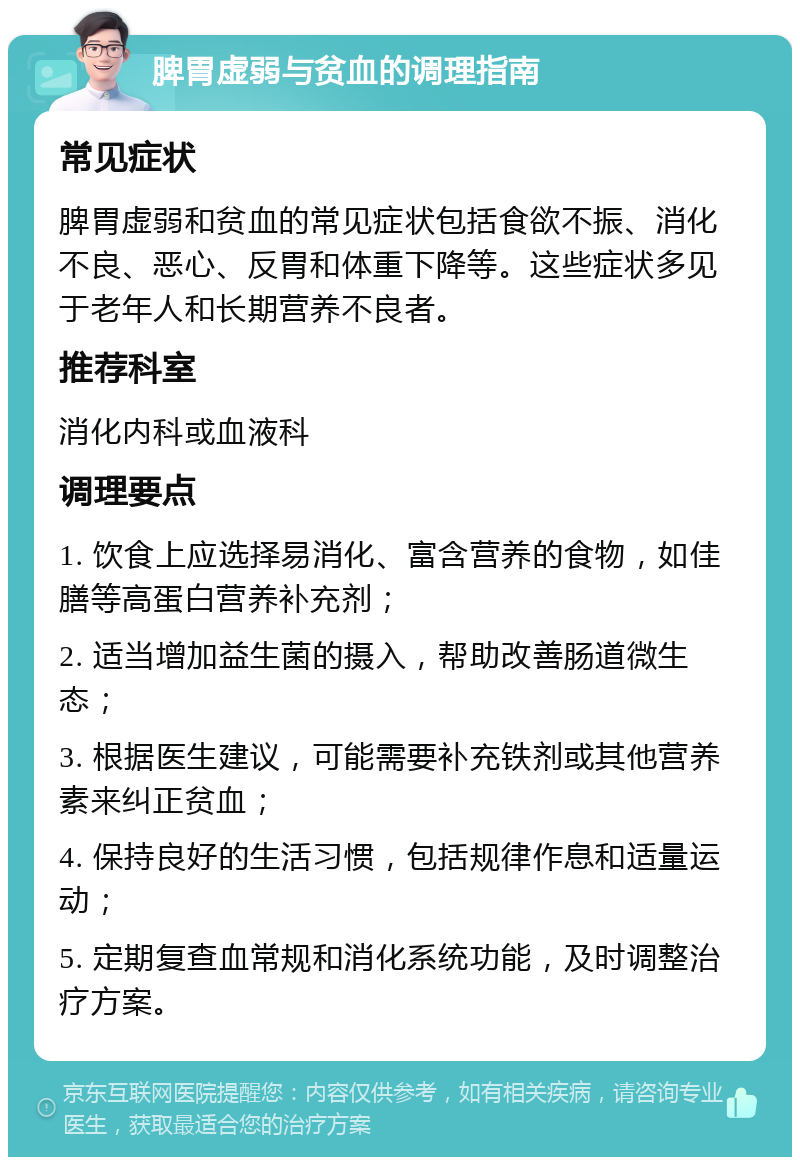 脾胃虚弱与贫血的调理指南 常见症状 脾胃虚弱和贫血的常见症状包括食欲不振、消化不良、恶心、反胃和体重下降等。这些症状多见于老年人和长期营养不良者。 推荐科室 消化内科或血液科 调理要点 1. 饮食上应选择易消化、富含营养的食物，如佳膳等高蛋白营养补充剂； 2. 适当增加益生菌的摄入，帮助改善肠道微生态； 3. 根据医生建议，可能需要补充铁剂或其他营养素来纠正贫血； 4. 保持良好的生活习惯，包括规律作息和适量运动； 5. 定期复查血常规和消化系统功能，及时调整治疗方案。