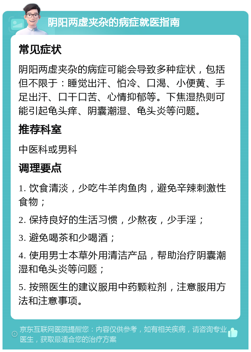 阴阳两虚夹杂的病症就医指南 常见症状 阴阳两虚夹杂的病症可能会导致多种症状，包括但不限于：睡觉出汗、怕冷、口渴、小便黄、手足出汗、口干口苦、心情抑郁等。下焦湿热则可能引起龟头痒、阴囊潮湿、龟头炎等问题。 推荐科室 中医科或男科 调理要点 1. 饮食清淡，少吃牛羊肉鱼肉，避免辛辣刺激性食物； 2. 保持良好的生活习惯，少熬夜，少手淫； 3. 避免喝茶和少喝酒； 4. 使用男士本草外用清洁产品，帮助治疗阴囊潮湿和龟头炎等问题； 5. 按照医生的建议服用中药颗粒剂，注意服用方法和注意事项。