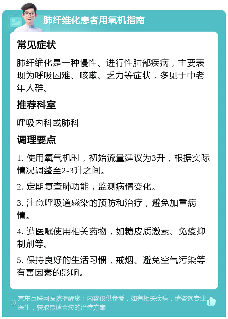 肺纤维化患者用氧机指南 常见症状 肺纤维化是一种慢性、进行性肺部疾病，主要表现为呼吸困难、咳嗽、乏力等症状，多见于中老年人群。 推荐科室 呼吸内科或肺科 调理要点 1. 使用氧气机时，初始流量建议为3升，根据实际情况调整至2-3升之间。 2. 定期复查肺功能，监测病情变化。 3. 注意呼吸道感染的预防和治疗，避免加重病情。 4. 遵医嘱使用相关药物，如糖皮质激素、免疫抑制剂等。 5. 保持良好的生活习惯，戒烟、避免空气污染等有害因素的影响。