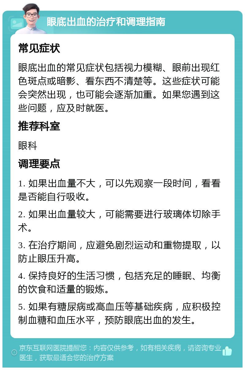 眼底出血的治疗和调理指南 常见症状 眼底出血的常见症状包括视力模糊、眼前出现红色斑点或暗影、看东西不清楚等。这些症状可能会突然出现，也可能会逐渐加重。如果您遇到这些问题，应及时就医。 推荐科室 眼科 调理要点 1. 如果出血量不大，可以先观察一段时间，看看是否能自行吸收。 2. 如果出血量较大，可能需要进行玻璃体切除手术。 3. 在治疗期间，应避免剧烈运动和重物提取，以防止眼压升高。 4. 保持良好的生活习惯，包括充足的睡眠、均衡的饮食和适量的锻炼。 5. 如果有糖尿病或高血压等基础疾病，应积极控制血糖和血压水平，预防眼底出血的发生。