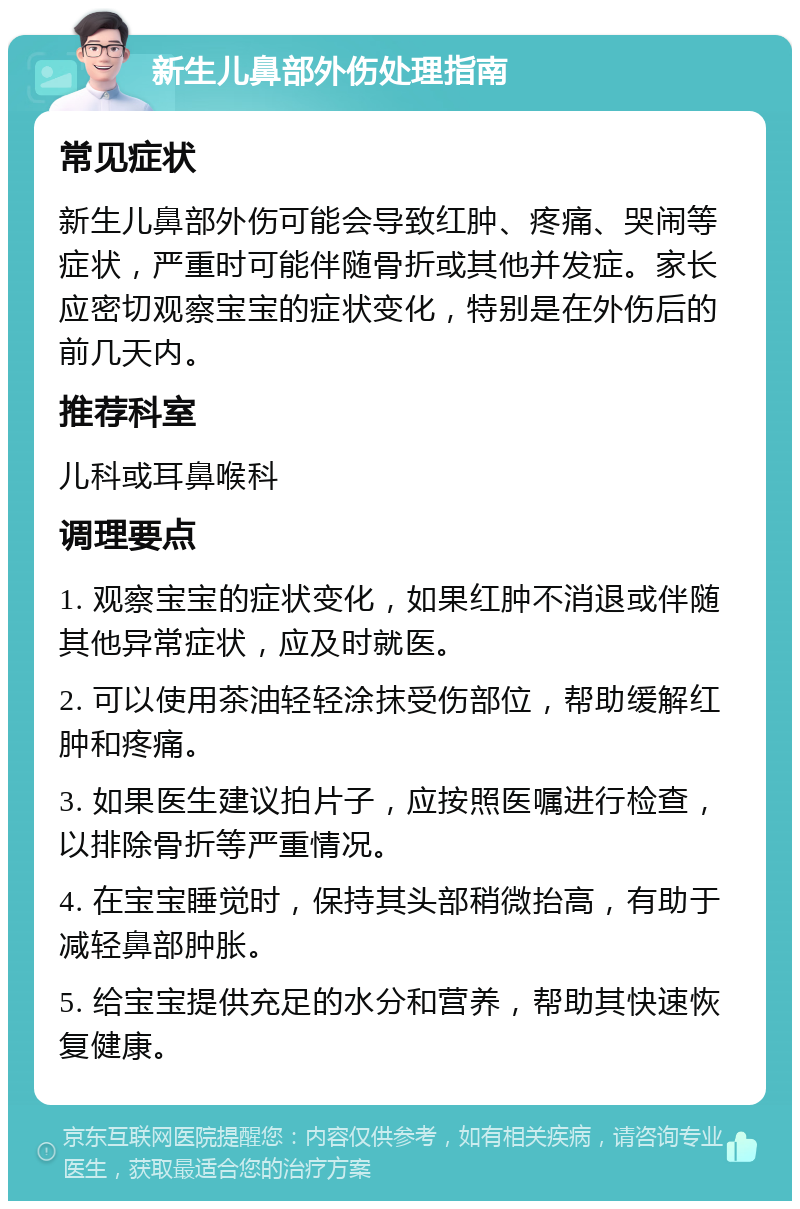 新生儿鼻部外伤处理指南 常见症状 新生儿鼻部外伤可能会导致红肿、疼痛、哭闹等症状，严重时可能伴随骨折或其他并发症。家长应密切观察宝宝的症状变化，特别是在外伤后的前几天内。 推荐科室 儿科或耳鼻喉科 调理要点 1. 观察宝宝的症状变化，如果红肿不消退或伴随其他异常症状，应及时就医。 2. 可以使用茶油轻轻涂抹受伤部位，帮助缓解红肿和疼痛。 3. 如果医生建议拍片子，应按照医嘱进行检查，以排除骨折等严重情况。 4. 在宝宝睡觉时，保持其头部稍微抬高，有助于减轻鼻部肿胀。 5. 给宝宝提供充足的水分和营养，帮助其快速恢复健康。