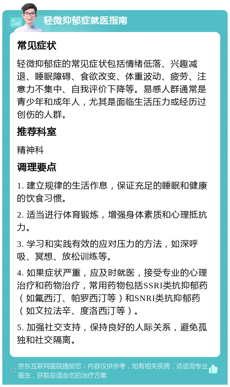 轻微抑郁症就医指南 常见症状 轻微抑郁症的常见症状包括情绪低落、兴趣减退、睡眠障碍、食欲改变、体重波动、疲劳、注意力不集中、自我评价下降等。易感人群通常是青少年和成年人，尤其是面临生活压力或经历过创伤的人群。 推荐科室 精神科 调理要点 1. 建立规律的生活作息，保证充足的睡眠和健康的饮食习惯。 2. 适当进行体育锻炼，增强身体素质和心理抵抗力。 3. 学习和实践有效的应对压力的方法，如深呼吸、冥想、放松训练等。 4. 如果症状严重，应及时就医，接受专业的心理治疗和药物治疗，常用药物包括SSRI类抗抑郁药（如氟西汀、帕罗西汀等）和SNRI类抗抑郁药（如文拉法辛、度洛西汀等）。 5. 加强社交支持，保持良好的人际关系，避免孤独和社交隔离。