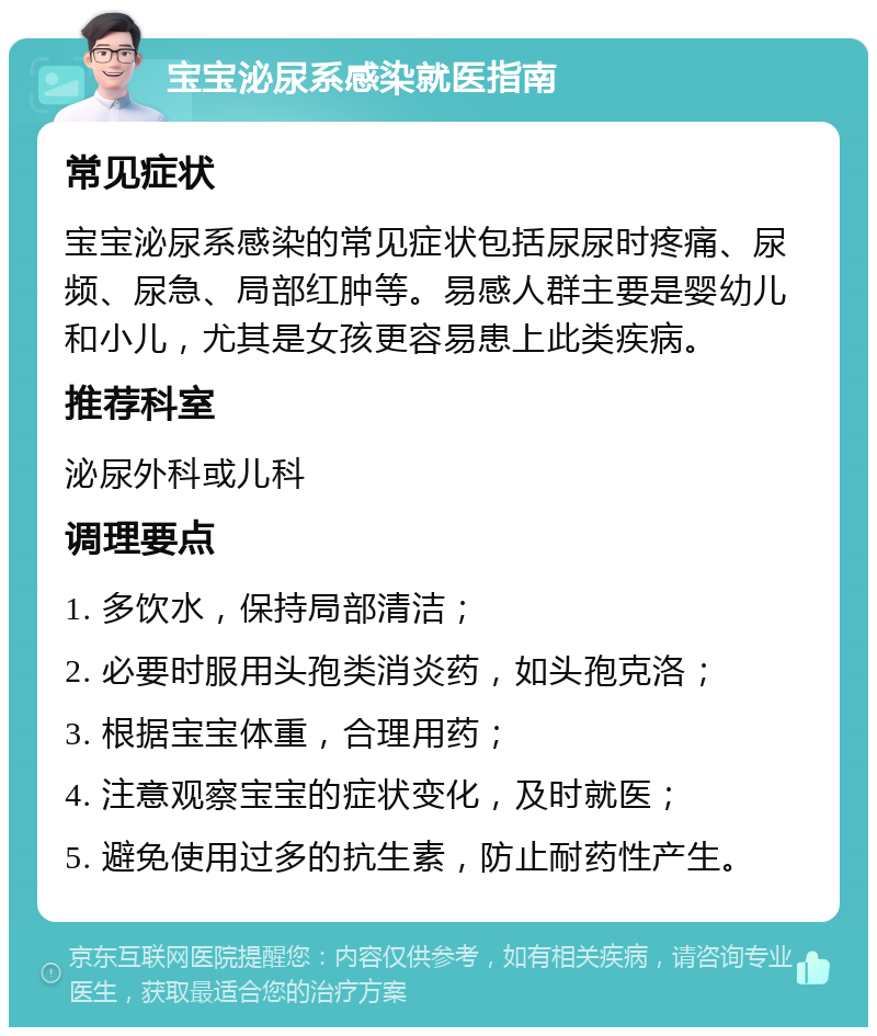 宝宝泌尿系感染就医指南 常见症状 宝宝泌尿系感染的常见症状包括尿尿时疼痛、尿频、尿急、局部红肿等。易感人群主要是婴幼儿和小儿，尤其是女孩更容易患上此类疾病。 推荐科室 泌尿外科或儿科 调理要点 1. 多饮水，保持局部清洁； 2. 必要时服用头孢类消炎药，如头孢克洛； 3. 根据宝宝体重，合理用药； 4. 注意观察宝宝的症状变化，及时就医； 5. 避免使用过多的抗生素，防止耐药性产生。