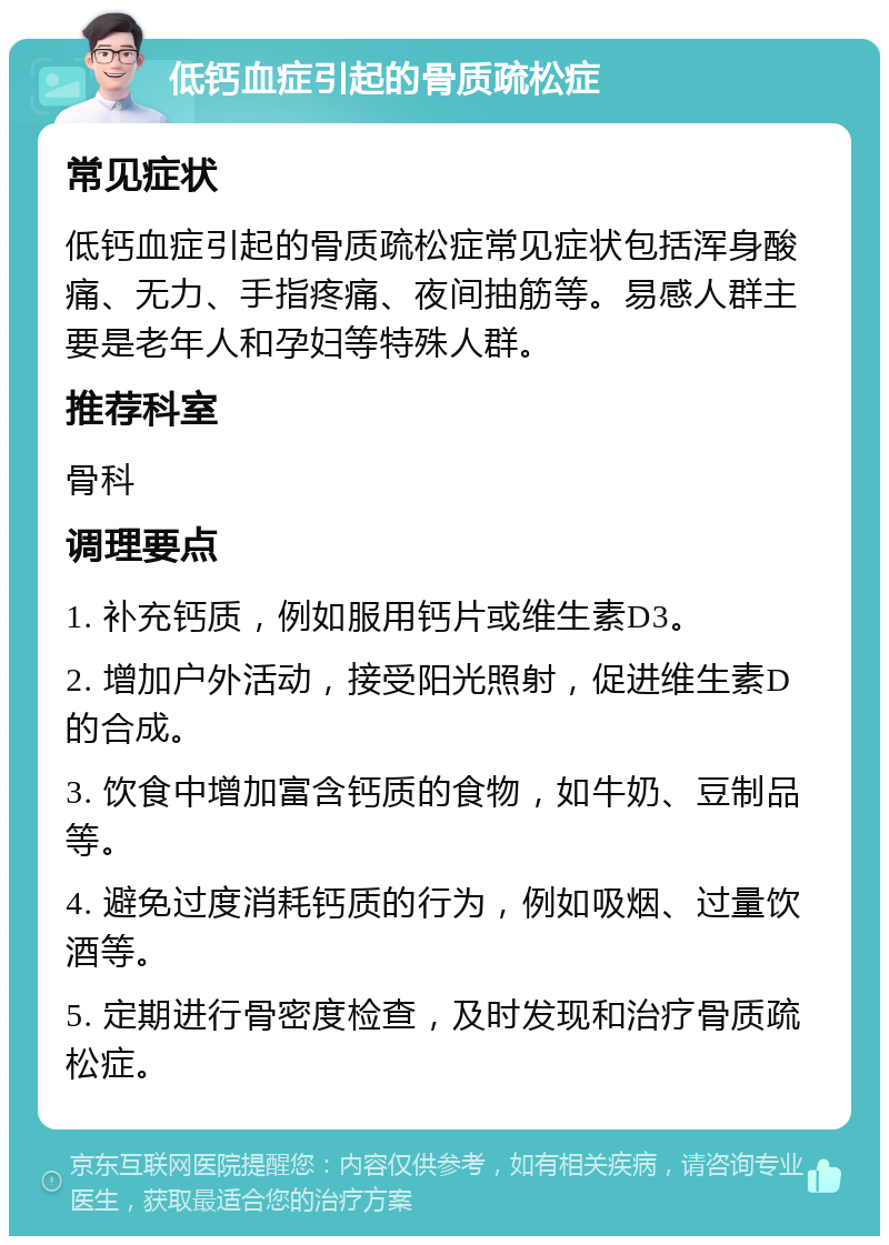 低钙血症引起的骨质疏松症 常见症状 低钙血症引起的骨质疏松症常见症状包括浑身酸痛、无力、手指疼痛、夜间抽筋等。易感人群主要是老年人和孕妇等特殊人群。 推荐科室 骨科 调理要点 1. 补充钙质，例如服用钙片或维生素D3。 2. 增加户外活动，接受阳光照射，促进维生素D的合成。 3. 饮食中增加富含钙质的食物，如牛奶、豆制品等。 4. 避免过度消耗钙质的行为，例如吸烟、过量饮酒等。 5. 定期进行骨密度检查，及时发现和治疗骨质疏松症。