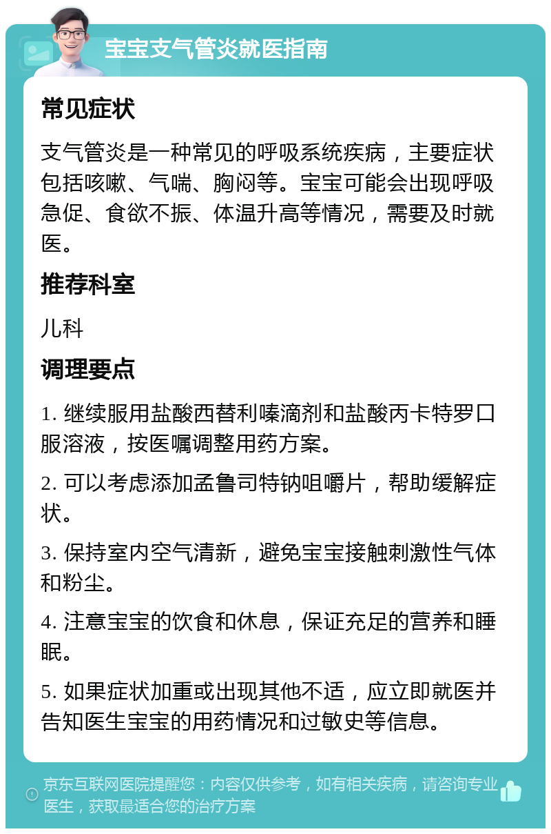 宝宝支气管炎就医指南 常见症状 支气管炎是一种常见的呼吸系统疾病，主要症状包括咳嗽、气喘、胸闷等。宝宝可能会出现呼吸急促、食欲不振、体温升高等情况，需要及时就医。 推荐科室 儿科 调理要点 1. 继续服用盐酸西替利嗪滴剂和盐酸丙卡特罗口服溶液，按医嘱调整用药方案。 2. 可以考虑添加孟鲁司特钠咀嚼片，帮助缓解症状。 3. 保持室内空气清新，避免宝宝接触刺激性气体和粉尘。 4. 注意宝宝的饮食和休息，保证充足的营养和睡眠。 5. 如果症状加重或出现其他不适，应立即就医并告知医生宝宝的用药情况和过敏史等信息。