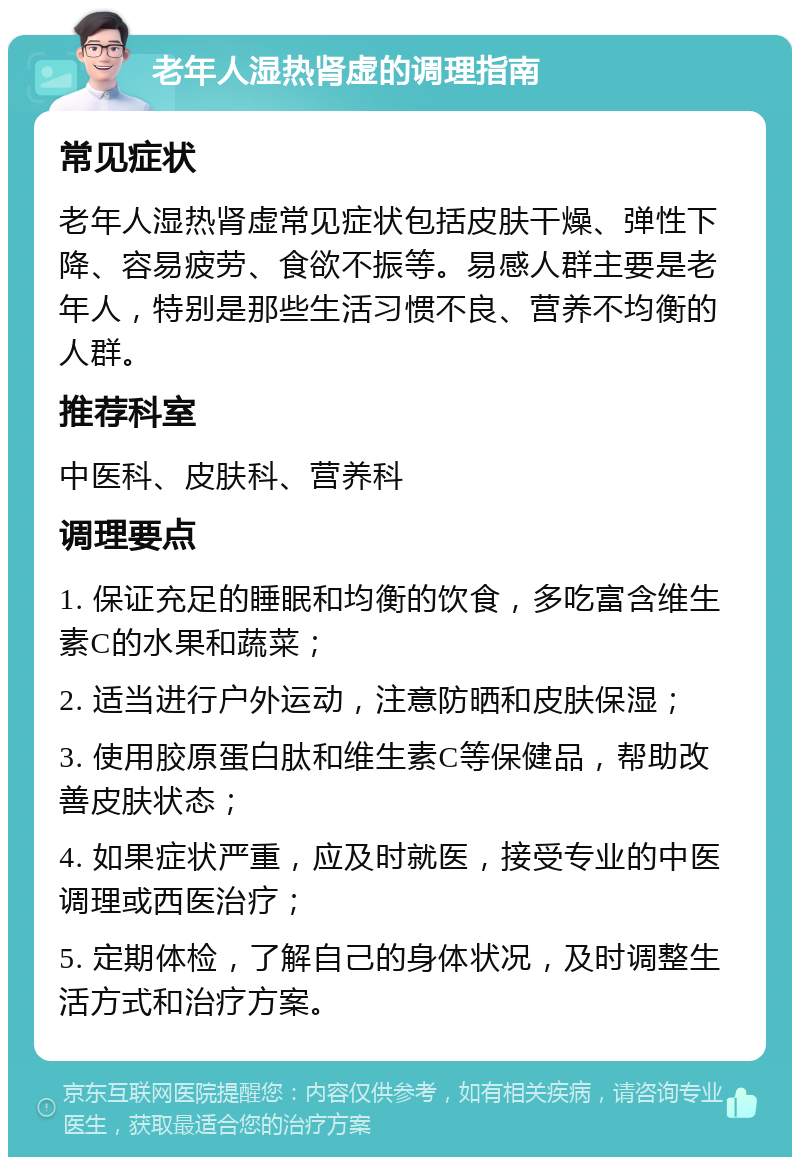 老年人湿热肾虚的调理指南 常见症状 老年人湿热肾虚常见症状包括皮肤干燥、弹性下降、容易疲劳、食欲不振等。易感人群主要是老年人，特别是那些生活习惯不良、营养不均衡的人群。 推荐科室 中医科、皮肤科、营养科 调理要点 1. 保证充足的睡眠和均衡的饮食，多吃富含维生素C的水果和蔬菜； 2. 适当进行户外运动，注意防晒和皮肤保湿； 3. 使用胶原蛋白肽和维生素C等保健品，帮助改善皮肤状态； 4. 如果症状严重，应及时就医，接受专业的中医调理或西医治疗； 5. 定期体检，了解自己的身体状况，及时调整生活方式和治疗方案。