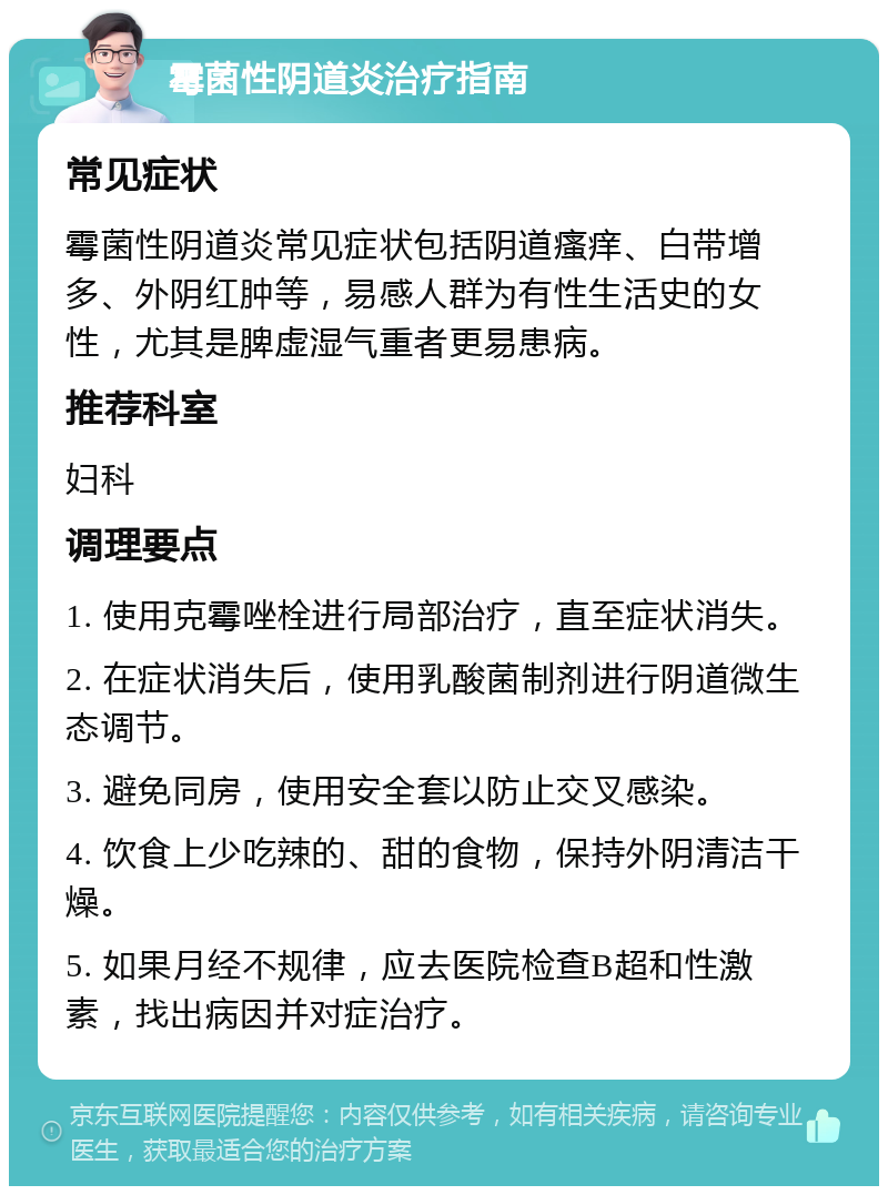 霉菌性阴道炎治疗指南 常见症状 霉菌性阴道炎常见症状包括阴道瘙痒、白带增多、外阴红肿等，易感人群为有性生活史的女性，尤其是脾虚湿气重者更易患病。 推荐科室 妇科 调理要点 1. 使用克霉唑栓进行局部治疗，直至症状消失。 2. 在症状消失后，使用乳酸菌制剂进行阴道微生态调节。 3. 避免同房，使用安全套以防止交叉感染。 4. 饮食上少吃辣的、甜的食物，保持外阴清洁干燥。 5. 如果月经不规律，应去医院检查B超和性激素，找出病因并对症治疗。