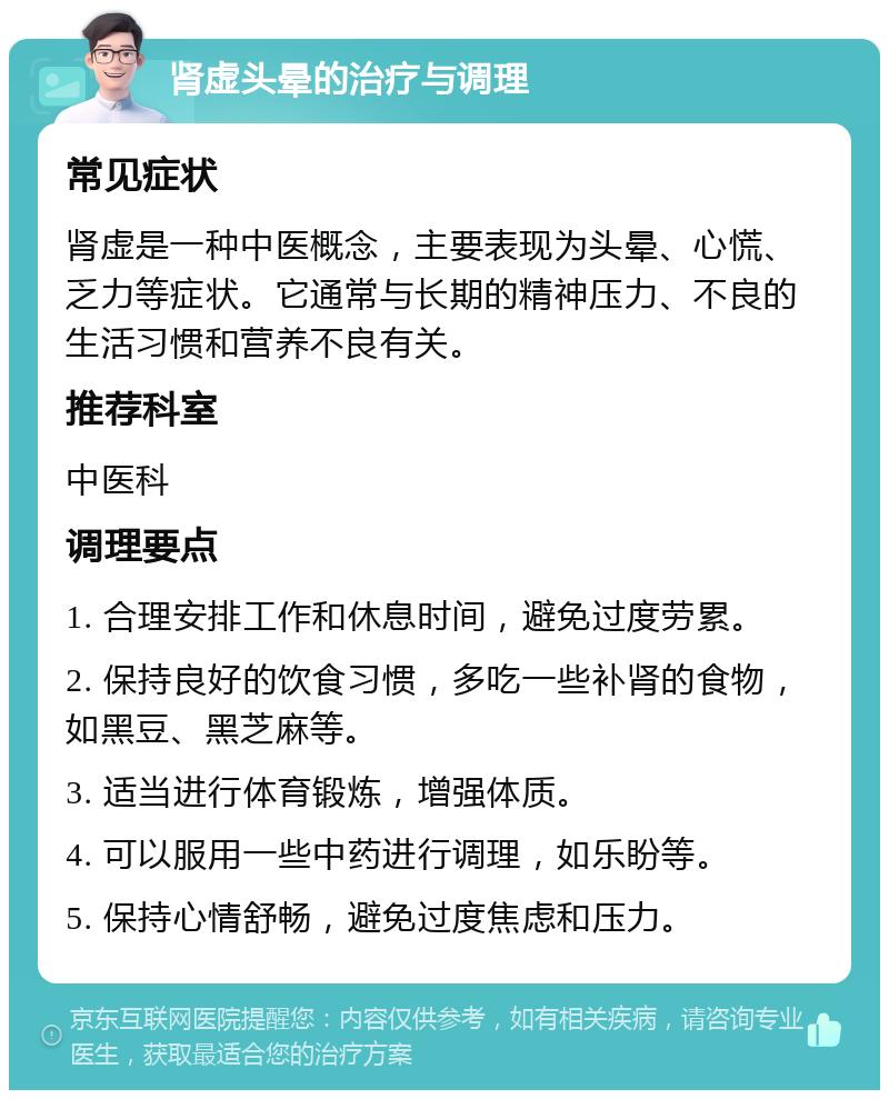 肾虚头晕的治疗与调理 常见症状 肾虚是一种中医概念，主要表现为头晕、心慌、乏力等症状。它通常与长期的精神压力、不良的生活习惯和营养不良有关。 推荐科室 中医科 调理要点 1. 合理安排工作和休息时间，避免过度劳累。 2. 保持良好的饮食习惯，多吃一些补肾的食物，如黑豆、黑芝麻等。 3. 适当进行体育锻炼，增强体质。 4. 可以服用一些中药进行调理，如乐盼等。 5. 保持心情舒畅，避免过度焦虑和压力。