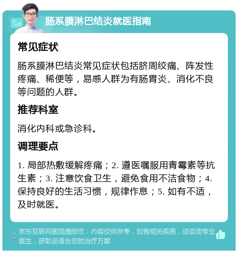 肠系膜淋巴结炎就医指南 常见症状 肠系膜淋巴结炎常见症状包括脐周绞痛、阵发性疼痛、稀便等，易感人群为有肠胃炎、消化不良等问题的人群。 推荐科室 消化内科或急诊科。 调理要点 1. 局部热敷缓解疼痛；2. 遵医嘱服用青霉素等抗生素；3. 注意饮食卫生，避免食用不洁食物；4. 保持良好的生活习惯，规律作息；5. 如有不适，及时就医。