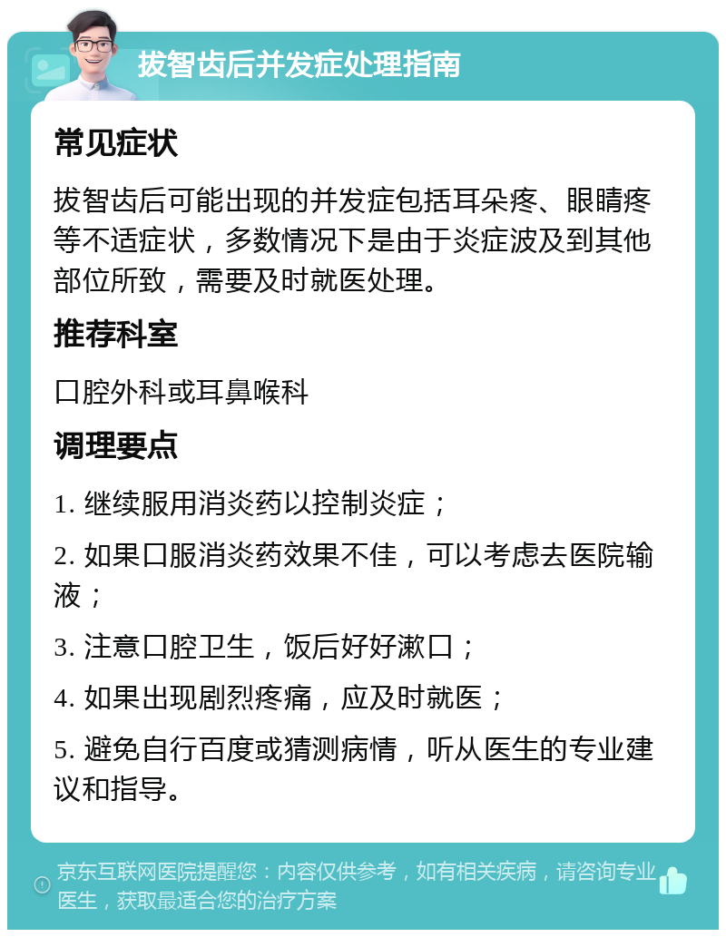 拔智齿后并发症处理指南 常见症状 拔智齿后可能出现的并发症包括耳朵疼、眼睛疼等不适症状，多数情况下是由于炎症波及到其他部位所致，需要及时就医处理。 推荐科室 口腔外科或耳鼻喉科 调理要点 1. 继续服用消炎药以控制炎症； 2. 如果口服消炎药效果不佳，可以考虑去医院输液； 3. 注意口腔卫生，饭后好好漱口； 4. 如果出现剧烈疼痛，应及时就医； 5. 避免自行百度或猜测病情，听从医生的专业建议和指导。