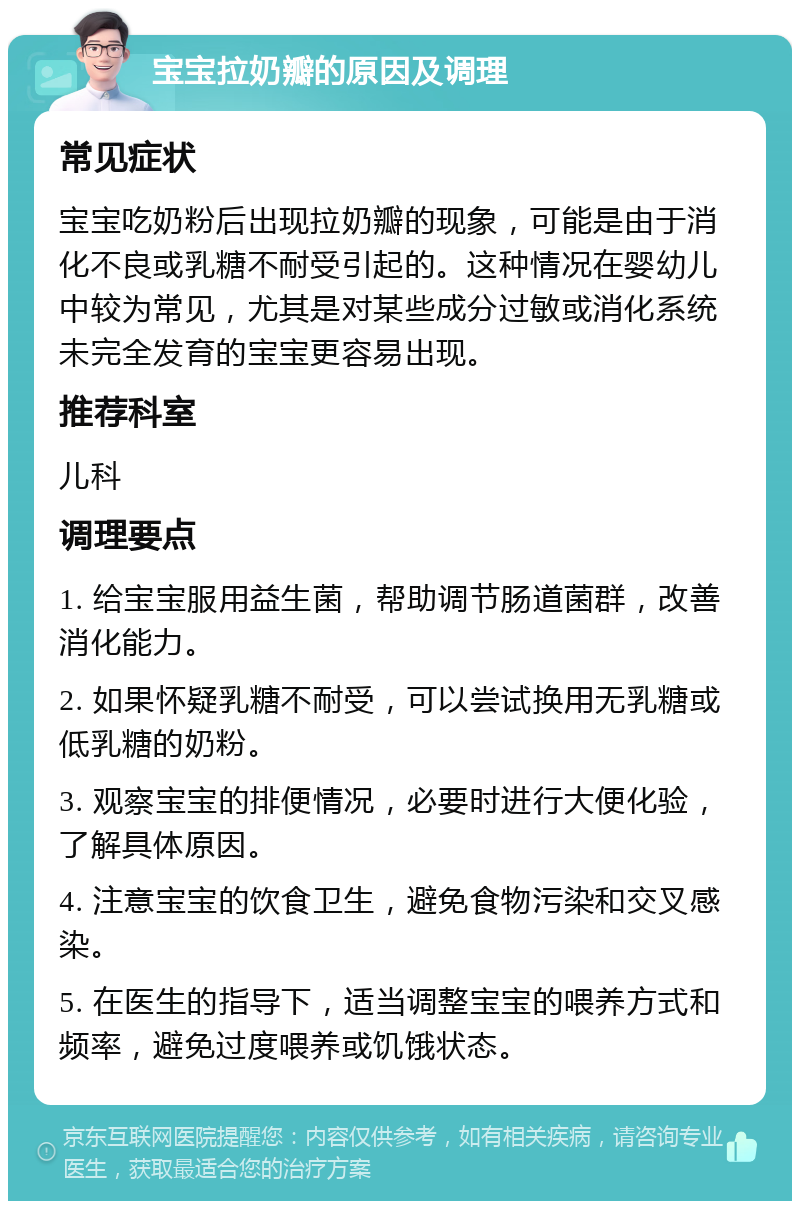 宝宝拉奶瓣的原因及调理 常见症状 宝宝吃奶粉后出现拉奶瓣的现象，可能是由于消化不良或乳糖不耐受引起的。这种情况在婴幼儿中较为常见，尤其是对某些成分过敏或消化系统未完全发育的宝宝更容易出现。 推荐科室 儿科 调理要点 1. 给宝宝服用益生菌，帮助调节肠道菌群，改善消化能力。 2. 如果怀疑乳糖不耐受，可以尝试换用无乳糖或低乳糖的奶粉。 3. 观察宝宝的排便情况，必要时进行大便化验，了解具体原因。 4. 注意宝宝的饮食卫生，避免食物污染和交叉感染。 5. 在医生的指导下，适当调整宝宝的喂养方式和频率，避免过度喂养或饥饿状态。