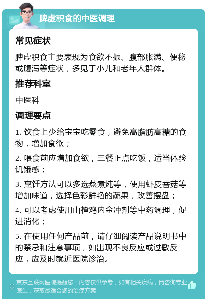 脾虚积食的中医调理 常见症状 脾虚积食主要表现为食欲不振、腹部胀满、便秘或腹泻等症状，多见于小儿和老年人群体。 推荐科室 中医科 调理要点 1. 饮食上少给宝宝吃零食，避免高脂肪高糖的食物，增加食欲； 2. 喂食前应增加食欲，三餐正点吃饭，适当体验饥饿感； 3. 烹饪方法可以多选蒸煮炖等，使用虾皮香菇等增加味道，选择色彩鲜艳的蔬果，改善摆盘； 4. 可以考虑使用山楂鸡内金冲剂等中药调理，促进消化； 5. 在使用任何产品前，请仔细阅读产品说明书中的禁忌和注意事项，如出现不良反应或过敏反应，应及时就近医院诊治。