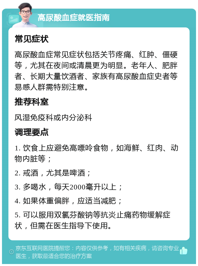 高尿酸血症就医指南 常见症状 高尿酸血症常见症状包括关节疼痛、红肿、僵硬等，尤其在夜间或清晨更为明显。老年人、肥胖者、长期大量饮酒者、家族有高尿酸血症史者等易感人群需特别注意。 推荐科室 风湿免疫科或内分泌科 调理要点 1. 饮食上应避免高嘌呤食物，如海鲜、红肉、动物内脏等； 2. 戒酒，尤其是啤酒； 3. 多喝水，每天2000毫升以上； 4. 如果体重偏胖，应适当减肥； 5. 可以服用双氯芬酸钠等抗炎止痛药物缓解症状，但需在医生指导下使用。