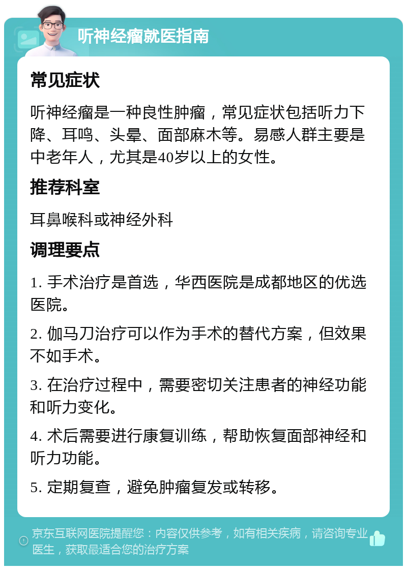 听神经瘤就医指南 常见症状 听神经瘤是一种良性肿瘤，常见症状包括听力下降、耳鸣、头晕、面部麻木等。易感人群主要是中老年人，尤其是40岁以上的女性。 推荐科室 耳鼻喉科或神经外科 调理要点 1. 手术治疗是首选，华西医院是成都地区的优选医院。 2. 伽马刀治疗可以作为手术的替代方案，但效果不如手术。 3. 在治疗过程中，需要密切关注患者的神经功能和听力变化。 4. 术后需要进行康复训练，帮助恢复面部神经和听力功能。 5. 定期复查，避免肿瘤复发或转移。