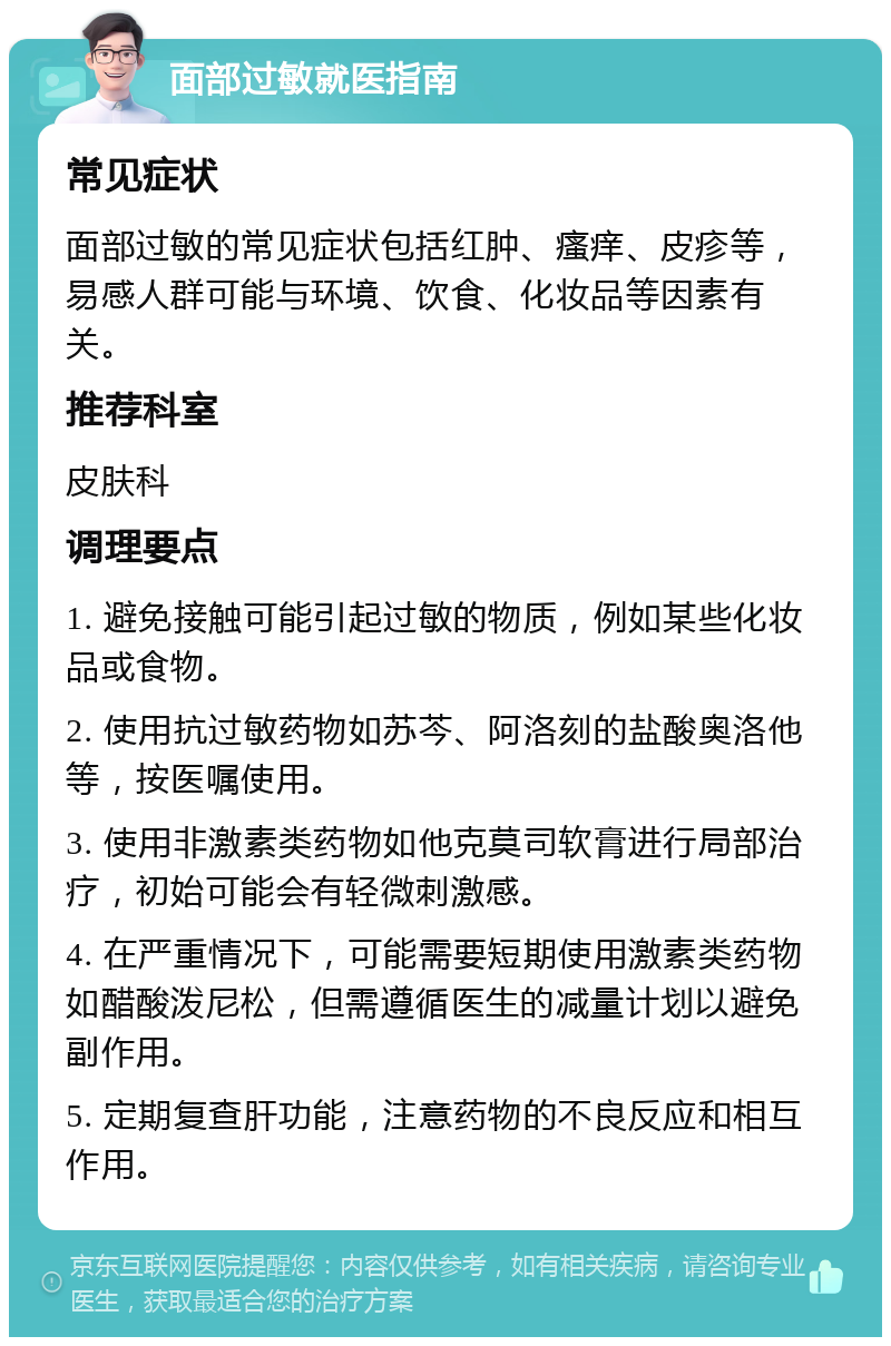 面部过敏就医指南 常见症状 面部过敏的常见症状包括红肿、瘙痒、皮疹等，易感人群可能与环境、饮食、化妆品等因素有关。 推荐科室 皮肤科 调理要点 1. 避免接触可能引起过敏的物质，例如某些化妆品或食物。 2. 使用抗过敏药物如苏芩、阿洛刻的盐酸奥洛他等，按医嘱使用。 3. 使用非激素类药物如他克莫司软膏进行局部治疗，初始可能会有轻微刺激感。 4. 在严重情况下，可能需要短期使用激素类药物如醋酸泼尼松，但需遵循医生的减量计划以避免副作用。 5. 定期复查肝功能，注意药物的不良反应和相互作用。