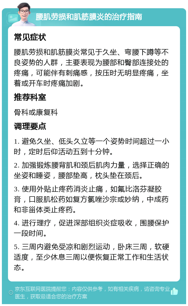 腰肌劳损和肌筋膜炎的治疗指南 常见症状 腰肌劳损和肌筋膜炎常见于久坐、弯腰下蹲等不良姿势的人群，主要表现为腰部和臀部连接处的疼痛，可能伴有刺痛感，按压时无明显疼痛，坐着或开车时疼痛加剧。 推荐科室 骨科或康复科 调理要点 1. 避免久坐、低头久立等一个姿势时间超过一小时，定时后仰活动五到十分钟。 2. 加强锻炼腰背肌和颈后肌肉力量，选择正确的坐姿和睡姿，腰部垫高，枕头垫在颈后。 3. 使用外贴止疼药消炎止痛，如氟比洛芬凝胶膏，口服肌松药如复方氯唑沙宗或妙纳，中成药和非甾体类止疼药。 4. 进行理疗，促进深部组织炎症吸收，围腰保护一段时间。 5. 三周内避免受凉和剧烈运动，卧床三周，软硬适度，至少休息三周以便恢复正常工作和生活状态。