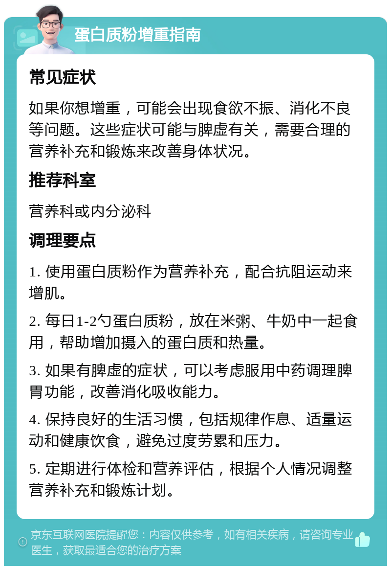 蛋白质粉增重指南 常见症状 如果你想增重，可能会出现食欲不振、消化不良等问题。这些症状可能与脾虚有关，需要合理的营养补充和锻炼来改善身体状况。 推荐科室 营养科或内分泌科 调理要点 1. 使用蛋白质粉作为营养补充，配合抗阻运动来增肌。 2. 每日1-2勺蛋白质粉，放在米粥、牛奶中一起食用，帮助增加摄入的蛋白质和热量。 3. 如果有脾虚的症状，可以考虑服用中药调理脾胃功能，改善消化吸收能力。 4. 保持良好的生活习惯，包括规律作息、适量运动和健康饮食，避免过度劳累和压力。 5. 定期进行体检和营养评估，根据个人情况调整营养补充和锻炼计划。