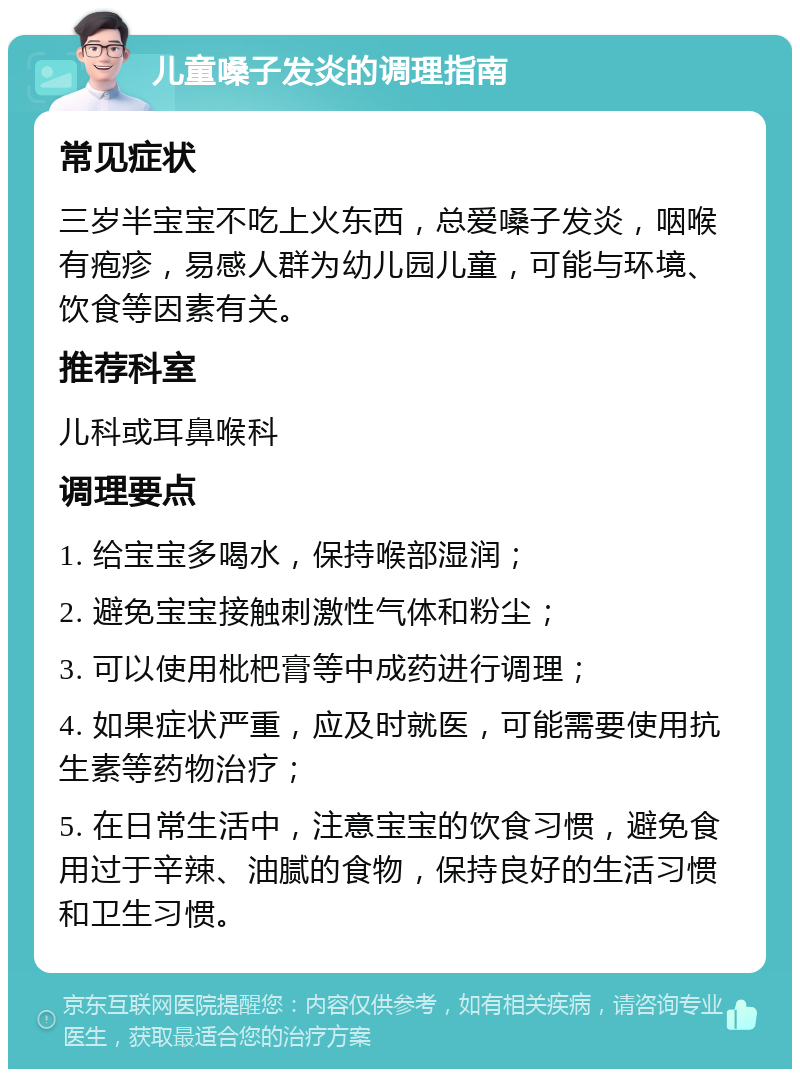 儿童嗓子发炎的调理指南 常见症状 三岁半宝宝不吃上火东西，总爱嗓子发炎，咽喉有疱疹，易感人群为幼儿园儿童，可能与环境、饮食等因素有关。 推荐科室 儿科或耳鼻喉科 调理要点 1. 给宝宝多喝水，保持喉部湿润； 2. 避免宝宝接触刺激性气体和粉尘； 3. 可以使用枇杷膏等中成药进行调理； 4. 如果症状严重，应及时就医，可能需要使用抗生素等药物治疗； 5. 在日常生活中，注意宝宝的饮食习惯，避免食用过于辛辣、油腻的食物，保持良好的生活习惯和卫生习惯。