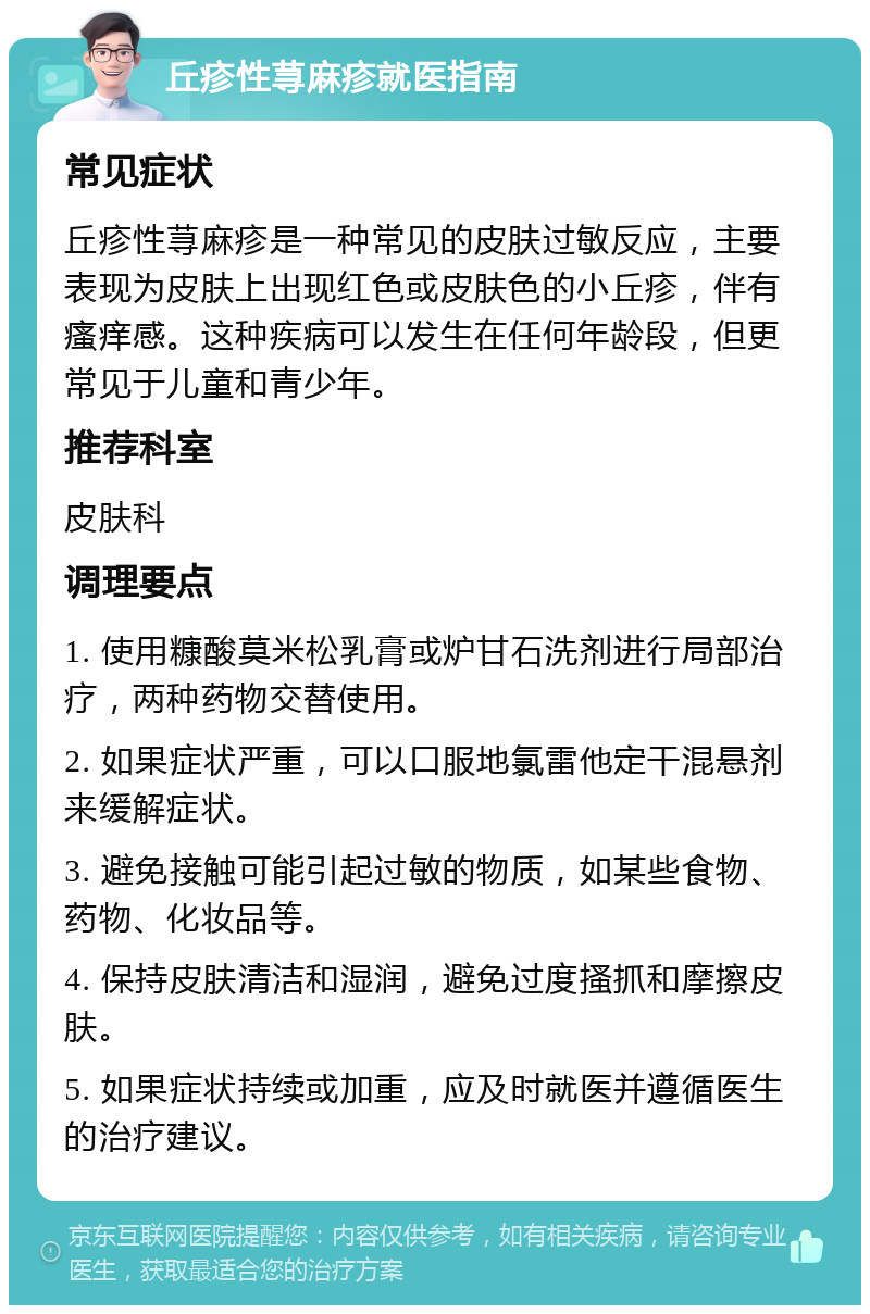 丘疹性荨麻疹就医指南 常见症状 丘疹性荨麻疹是一种常见的皮肤过敏反应，主要表现为皮肤上出现红色或皮肤色的小丘疹，伴有瘙痒感。这种疾病可以发生在任何年龄段，但更常见于儿童和青少年。 推荐科室 皮肤科 调理要点 1. 使用糠酸莫米松乳膏或炉甘石洗剂进行局部治疗，两种药物交替使用。 2. 如果症状严重，可以口服地氯雷他定干混悬剂来缓解症状。 3. 避免接触可能引起过敏的物质，如某些食物、药物、化妆品等。 4. 保持皮肤清洁和湿润，避免过度搔抓和摩擦皮肤。 5. 如果症状持续或加重，应及时就医并遵循医生的治疗建议。